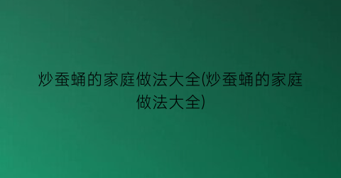 炒蚕蛹的家庭做法大全(炒蚕蛹的家庭做法大全)