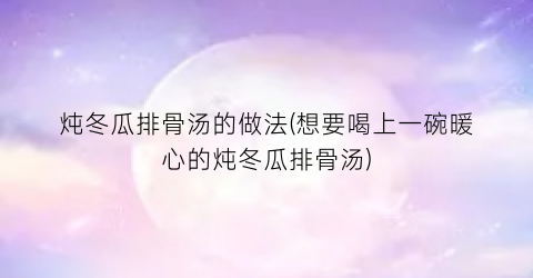 炖冬瓜排骨汤的做法(想要喝上一碗暖心的炖冬瓜排骨汤)