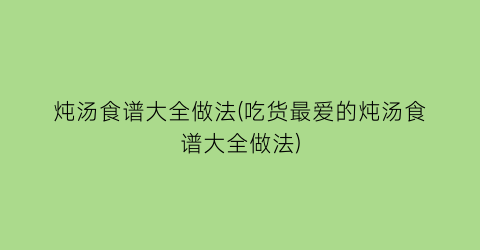 “炖汤食谱大全做法(吃货最爱的炖汤食谱大全做法)