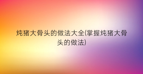 炖猪大骨头的做法大全(掌握炖猪大骨头的做法)