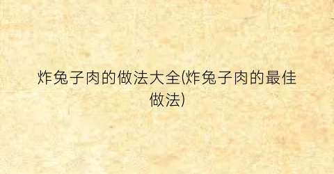 “炸兔子肉的做法大全(炸兔子肉的最佳做法)