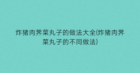 炸猪肉荠菜丸子的做法大全(炸猪肉荠菜丸子的不同做法)