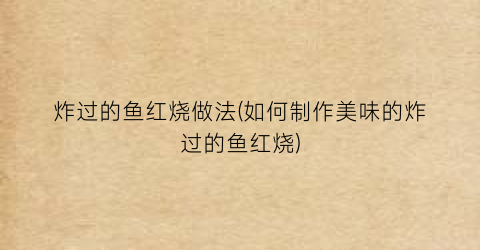 炸过的鱼红烧做法(如何制作美味的炸过的鱼红烧)