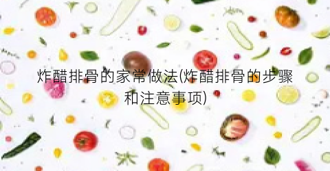 炸醋排骨的家常做法(炸醋排骨的步骤和注意事项)