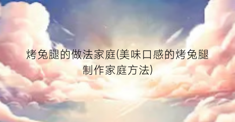 烤兔腿的做法家庭(美味口感的烤兔腿制作家庭方法)