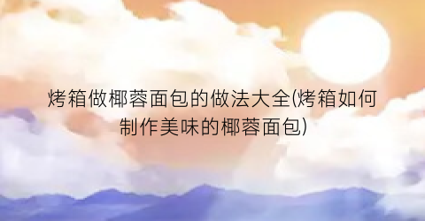 “烤箱做椰蓉面包的做法大全(烤箱如何制作美味的椰蓉面包)