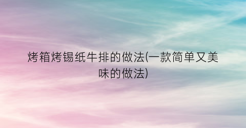 “烤箱烤锡纸牛排的做法(一款简单又美味的做法)