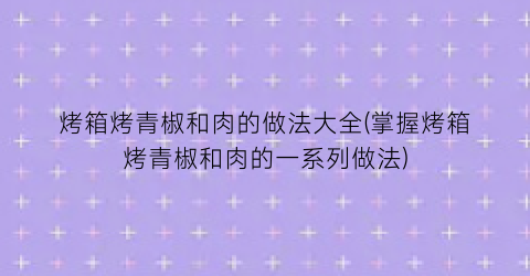 烤箱烤青椒和肉的做法大全(掌握烤箱烤青椒和肉的一系列做法)