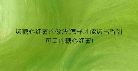 烤糖心红薯的做法(怎样才能烤出香甜可口的糖心红薯)