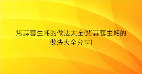 “烤蒜蓉生蚝的做法大全(烤蒜蓉生蚝的做法大全分享)