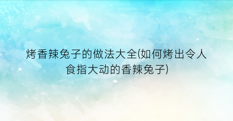 烤香辣兔子的做法大全(如何烤出令人食指大动的香辣兔子)