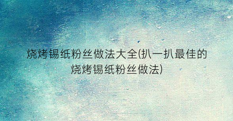 “烧烤锡纸粉丝做法大全(扒一扒最佳的烧烤锡纸粉丝做法)