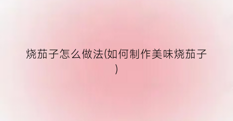 烧茄子怎么做法(如何制作美味烧茄子)