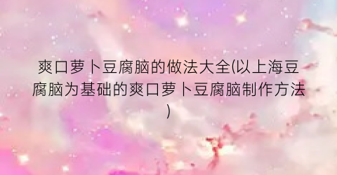 “爽口萝卜豆腐脑的做法大全(以上海豆腐脑为基础的爽口萝卜豆腐脑制作方法)