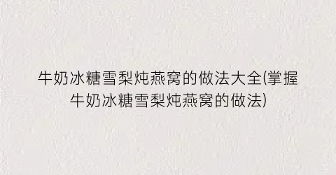 “牛奶冰糖雪梨炖燕窝的做法大全(掌握牛奶冰糖雪梨炖燕窝的做法)