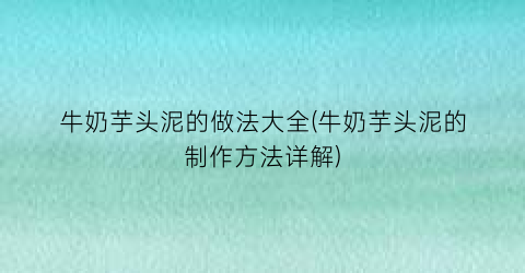 “牛奶芋头泥的做法大全(牛奶芋头泥的制作方法详解)