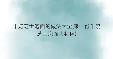 “牛奶芝士泡面的做法大全(来一份牛奶芝士泡面大礼包)