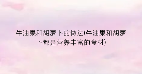 “牛油果和胡萝卜的做法(牛油果和胡萝卜都是营养丰富的食材)