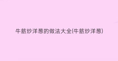 牛筋炒洋葱的做法大全(牛筋炒洋葱)