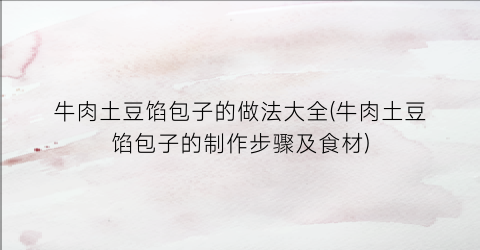 牛肉土豆馅包子的做法大全(牛肉土豆馅包子的制作步骤及食材)