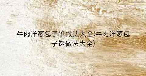 牛肉洋葱包子馅做法大全(牛肉洋葱包子馅做法大全)