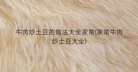 牛肉炒土豆的做法大全家常(家常牛肉炒土豆大全)