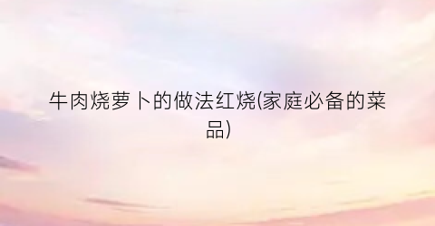 牛肉烧萝卜的做法红烧(家庭必备的菜品)