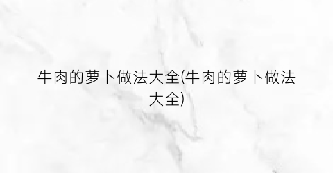 “牛肉的萝卜做法大全(牛肉的萝卜做法大全)