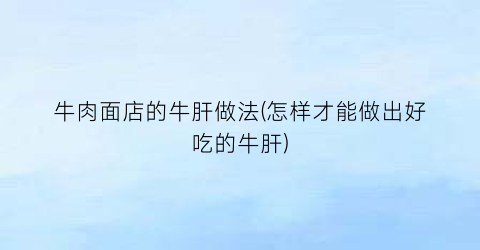 牛肉面店的牛肝做法(怎样才能做出好吃的牛肝)