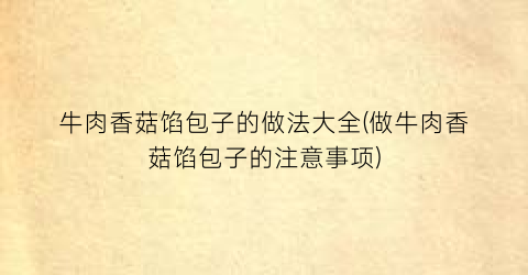 “牛肉香菇馅包子的做法大全(做牛肉香菇馅包子的注意事项)