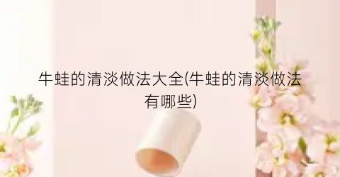 “牛蛙的清淡做法大全(牛蛙的清淡做法有哪些)