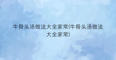 牛骨头汤做法大全家常(牛骨头汤做法大全家常)