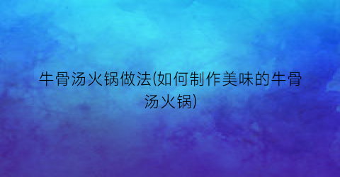 牛骨汤火锅做法(如何制作美味的牛骨汤火锅)