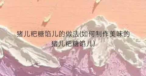 猪儿粑糖馅儿的做法(如何制作美味的猪儿粑糖馅儿)