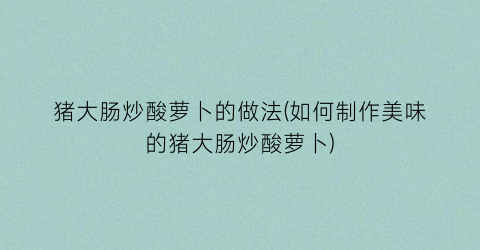 猪大肠炒酸萝卜的做法(如何制作美味的猪大肠炒酸萝卜)