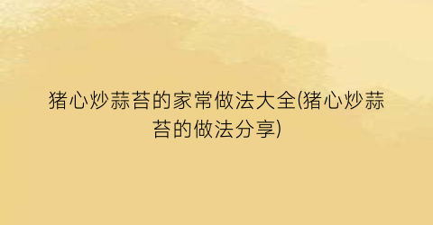 猪心炒蒜苔的家常做法大全(猪心炒蒜苔的做法分享)