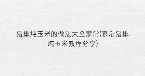 猪排炖玉米的做法大全家常(家常猪排炖玉米教程分享)