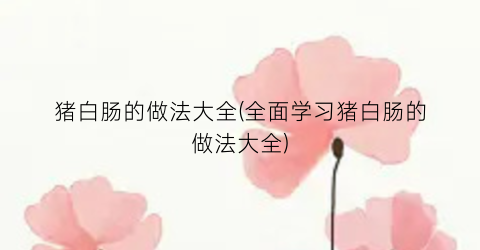 猪白肠的做法大全(全面学习猪白肠的做法大全)