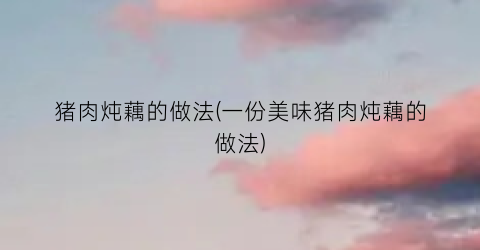猪肉炖藕的做法(一份美味猪肉炖藕的做法)