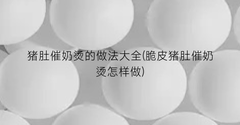 猪肚催奶烫的做法大全(脆皮猪肚催奶烫怎样做)