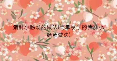 猪肝小肠汤的做法(简单易学的猪肝小肠汤做法)