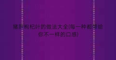 “猪肝枸杞叶的做法大全(每一种都带给你不一样的口感)