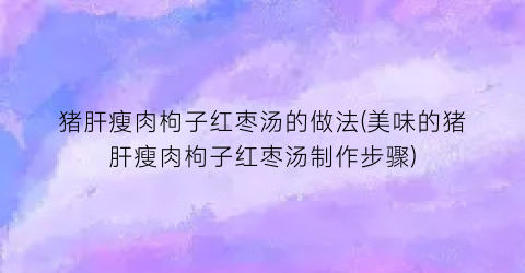 “猪肝瘦肉枸子红枣汤的做法(美味的猪肝瘦肉枸子红枣汤制作步骤)