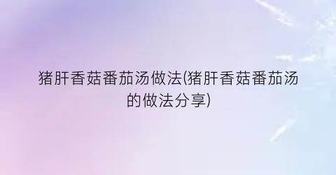 猪肝香菇番茄汤做法(猪肝香菇番茄汤的做法分享)
