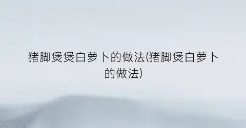 猪脚煲煲白萝卜的做法(猪脚煲白萝卜的做法)