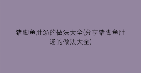 猪脚鱼肚汤的做法大全(分享猪脚鱼肚汤的做法大全)