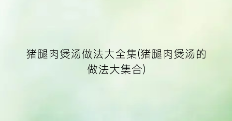 猪腿肉煲汤做法大全集(猪腿肉煲汤的做法大集合)