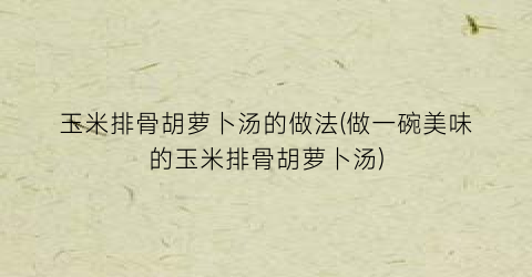 “玉米排骨胡萝卜汤的做法(做一碗美味的玉米排骨胡萝卜汤)