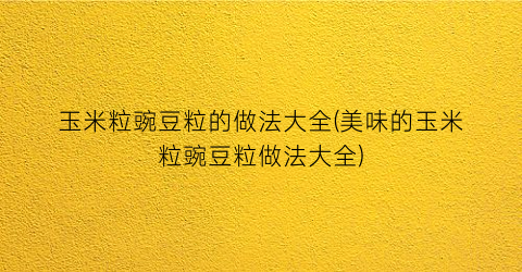 玉米粒豌豆粒的做法大全(美味的玉米粒豌豆粒做法大全)