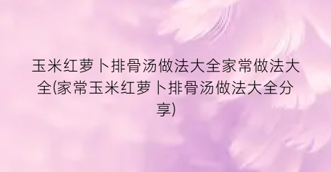 玉米红萝卜排骨汤做法大全家常做法大全(家常玉米红萝卜排骨汤做法大全分享)